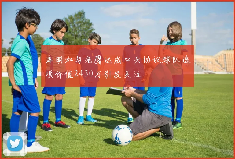 库明加与老鹰达成口头协议球队选项价值2430万引发关注
