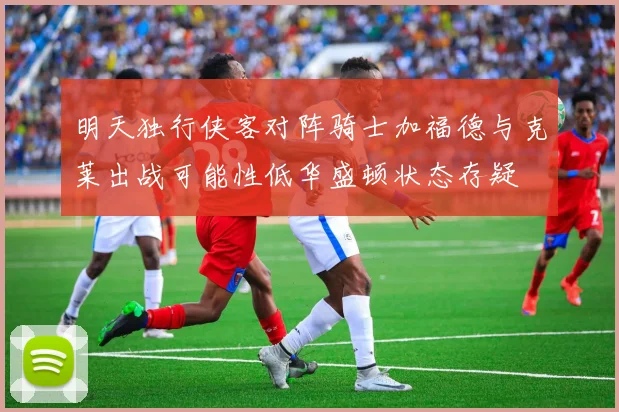 明天独行侠客对阵骑士加福德与克莱出战可能性低华盛顿状态存疑