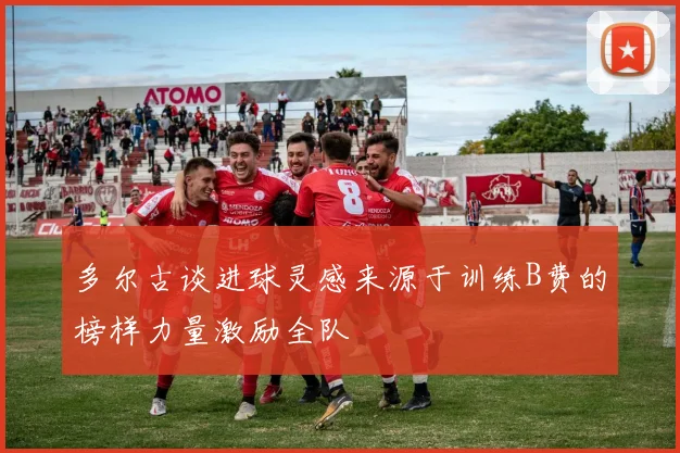 多尔古谈进球灵感来源于训练B费的榜样力量激励全队