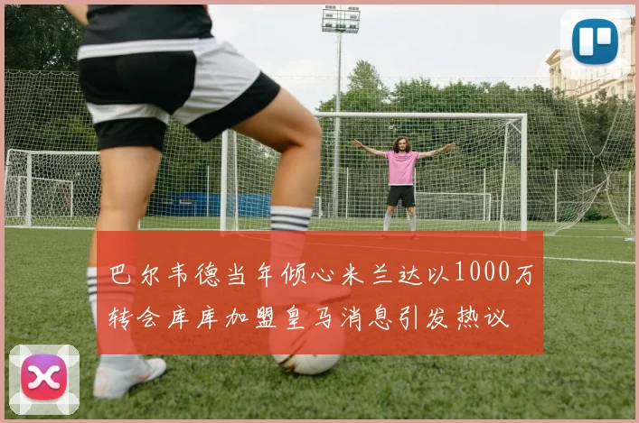 巴尔韦德当年倾心米兰达以1000万转会库库加盟皇马消息引发热议