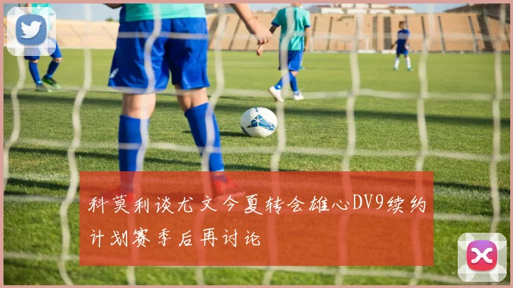 科莫利谈尤文今夏转会雄心DV9续约计划赛季后再讨论