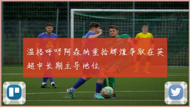 温格呼吁阿森纳重拾辉煌争取在英超中长期主导地位