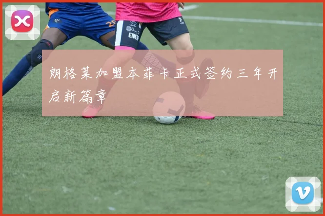 朗格莱加盟本菲卡正式签约三年开启新篇章