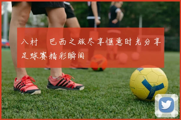八村塁巴西之旅尽享惬意时光分享足球赛精彩瞬间