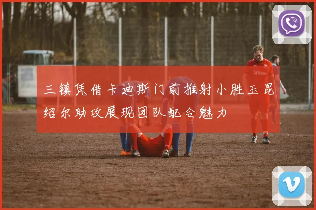 三镇凭借卡迪斯门前推射小胜玉昆绍尔助攻展现团队配合魅力