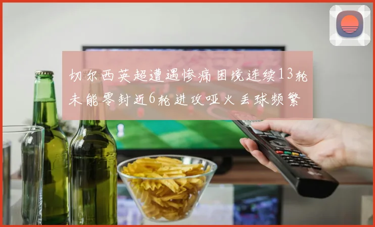 切尔西英超遭遇惨痛困境连续13轮未能零封近6轮进攻哑火丢球频繁