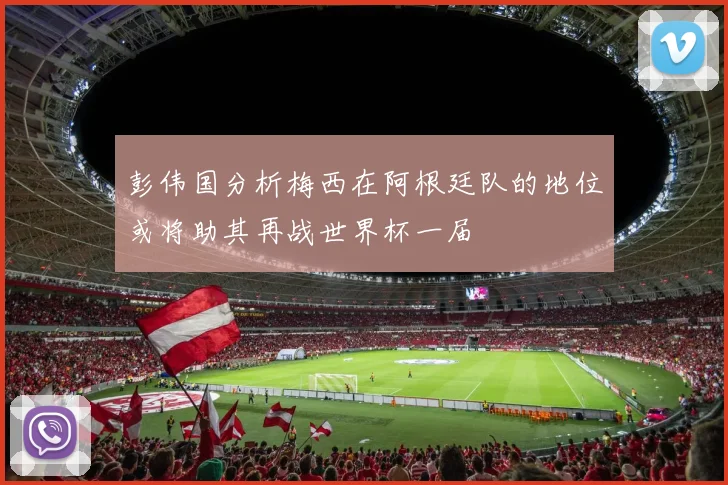 彭伟国分析梅西在阿根廷队的地位或将助其再战世界杯一届