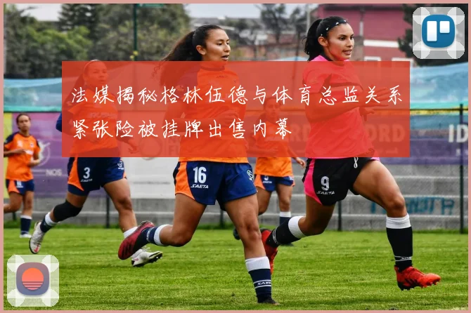法媒揭秘格林伍德与体育总监关系紧张险被挂牌出售内幕