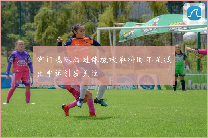 津门虎队对进球被吹和补时不足提出申诉引发关注
