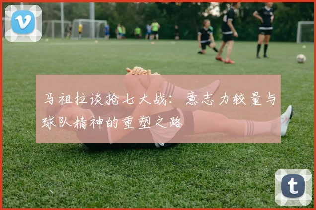 马祖拉谈抢七大战：意志力较量与球队精神的重塑之路