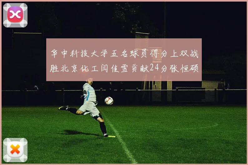 华中科技大学五名球员得分上双战胜北京化工闫佳雪贡献24分张恒硕斩获25分8篮板8助攻