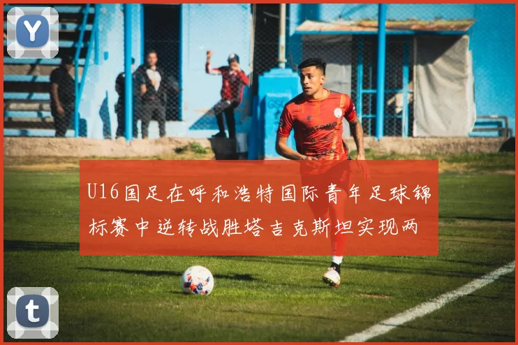 U16国足在呼和浩特国际青年足球锦标赛中逆转战胜塔吉克斯坦实现两连胜